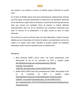 3

que ayudan a una persona a recurrir al material porque profundiza en puntos
clave.

En el texto de Robles Garcia Guia para presentaciones oralesconcluye diciendo
que Para lograr una buena presentación se debe tener una planeación adecuada
de los elementos y seguir todos los procesos y el autor Mary Domingo plantea que
tiene que conocer una verdadera forma de exponer un trabajo utilizando
adecuadamente cada uno de los elementos que consideran importantes para
tener un dominio en la presentacion y se logra cuando se tiene un medio
adecuado.

Mi conclusion es que los articulos estan muy bien elaboradas y abarcan diversos
detalles que son importantes al momento de realizar una presentacion oral con los
cuales si se siguen como estan indicados se pueden obtener los resultados
esperados y estan muy bien explicados para su entendimiento.




Bibliografia:

         Mery Domingo (2009) ¿Cómo hacer una buena presentación oral?
         Recuperado el día 01 de noviembre de 2012 y extraído desde
         http://blackboard.upslp.edu.mx/bbcswebdav/pid-12425-dt-
         content8_1/courses/A12-
         106/E189_ImportedContent_20120127085731/E11-l.htm
         Robles Gloria (2003) Guía para presentaciones orales. Recuperado el día
         01     de      noviembre      de       2012    y      extraído    desde
         http://blackboard.upslp.edu.mx/bbcswebdav/pid-12426-dt-content-
         rid20258_1/courses/A12mportedContent_20120127085731/E11-
         451_ImportedContent_20110127010533/Contenido/Unidad%20III/Lecturas/
         Presentaciones%
 