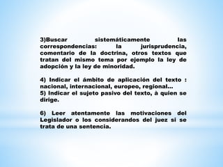 3)Buscar sistemáticamente las
correspondencias: la jurisprudencia,
comentario de la doctrina, otros textos que
tratan del mismo tema por ejemplo la ley de
adopción y la ley de minoridad.
4) Indicar el ámbito de aplicación del texto :
nacional, internacional, europeo, regional...
5) Indicar el sujeto pasivo del texto, à quien se
dirige.
6) Leer atentamente las motivaciones del
Legislador o los considerandos del juez si se
trata de una sentencia.
 