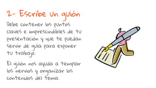 2- Escribe un guión
Debe contener los puntos
claves e imprescindibles de tu
presentación y que te puedan
servir de guía para exponer
tu trabajo.
El guión nos ayuda a templar
los nervios y organizar los
contenidos del tema.
 