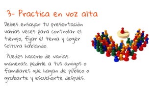 3- Practica en voz alta
Debes ensayar tu presentación
varias veces para controlar el
tiempo, fijar el tema y coger
soltura hablando.
Puedes hacerlo de varias
maneras: pedirle a tus amigos o
familiares que hagan de público o
grabarte y escucharte después.
 