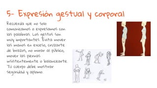 5- Expresión gestual y corporal
Recuerda que no solo
comunicamos o expresamos con
las palabras. Los gestos son
muy importantes. Evita mover
las manos en exceso, cruzarte
de brazos, no mirar al público,
mover las piernas
insistentemente o balancearte.
Tu cuerpo debe mostrar
seguridad y aplomo.
 