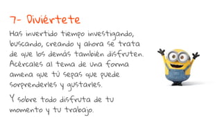 7- Diviértete
Has invertido tiempo investigando,
buscando, creando y ahora se trata
de que los demás también disfruten.
Acércales al tema de una forma
amena que tú sepas que puede
sorprenderles y gustarles.
Y sobre todo disfruta de tu
momento y tu trabajo.
 