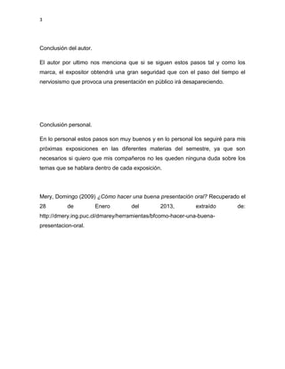 3




Conclusión del autor.

El autor por ultimo nos menciona que si se siguen estos pasos tal y como los
marca, el expositor obtendrá una gran seguridad que con el paso del tiempo el
nerviosismo que provoca una presentación en público irá desapareciendo.




Conclusión personal.

En lo personal estos pasos son muy buenos y en lo personal los seguiré para mis
próximas exposiciones en las diferentes materias del semestre, ya que son
necesarios si quiero que mis compañeros no les queden ninguna duda sobre los
temas que se hablara dentro de cada exposición.




Mery, Domingo (2009) ¿Cómo hacer una buena presentación oral? Recuperado el
28         de           Enero      del        2013,         extraído       de:
http://dmery.ing.puc.cl/dmarey/herramientas/bfcomo-hacer-una-buena-
presentacion-oral.
 