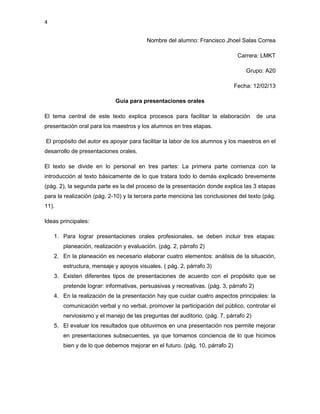 4


                                        Nombre del alumno: Francisco Jhoel Salas Correa

                                                                              Carrera: LMKT

                                                                                 Grupo: A20

                                                                             Fecha: 12/02/13

                            Guía para presentaciones orales

El tema central de este texto explica procesos para facilitar la elaboración           de una
presentación oral para los maestros y los alumnos en tres etapas.

El propósito del autor es apoyar para facilitar la labor de los alumnos y los maestros en el
desarrollo de presentaciones orales.

El texto se divide en lo personal en tres partes: La primera parte comienza con la
introducción al texto básicamente de lo que tratara todo lo demás explicado brevemente
(pág. 2), la segunda parte es la del proceso de la presentación donde explica las 3 etapas
para la realización (pág. 2-10) y la tercera parte menciona las conclusiones del texto (pág.
11).

Ideas principales:

    1. Para lograr presentaciones orales profesionales, se deben incluir tres etapas:
       planeación, realización y evaluación. (pág. 2, párrafo 2)
    2. En la planeación es necesario elaborar cuatro elementos: análisis de la situación,
       estructura, mensaje y apoyos visuales. ( pág. 2, párrafo 3)
    3. Existen diferentes tipos de presentaciones de acuerdo con el propósito que se
       pretende lograr: informativas, persuasivas y recreativas. (pág. 3, párrafo 2)
    4. En la realización de la presentación hay que cuidar cuatro aspectos principales: la
       comunicación verbal y no verbal, promover la participación del público, controlar el
       nerviosismo y el manejo de las preguntas del auditorio. (pág. 7, párrafo 2)
    5. El evaluar los resultados que obtuvimos en una presentación nos permite mejorar
       en presentaciones subsecuentes, ya que tomamos conciencia de lo que hicimos
       bien y de lo que debemos mejorar en el futuro. (pág. 10, párrafo 2)
 