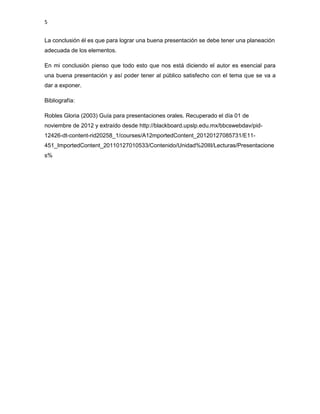 5


La conclusión él es que para lograr una buena presentación se debe tener una planeación
adecuada de los elementos.

En mi conclusión pienso que todo esto que nos está diciendo el autor es esencial para
una buena presentación y así poder tener al público satisfecho con el tema que se va a
dar a exponer.

Bibliografía:

Robles Gloria (2003) Guía para presentaciones orales. Recuperado el día 01 de
noviembre de 2012 y extraído desde http://blackboard.upslp.edu.mx/bbcswebdav/pid-
12426-dt-content-rid20258_1/courses/A12mportedContent_20120127085731/E11-
451_ImportedContent_20110127010533/Contenido/Unidad%20III/Lecturas/Presentacione
s%
 