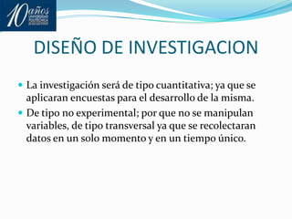 DISEÑO DE INVESTIGACIONLa investigación será de tipo cuantitativa; ya que se aplicaran encuestas para el desarrollo de la misma.De tipo no experimental; por que no se manipulan variables, de tipo transversal ya que se recolectaran datos en un solo momento y en un tiempo único.