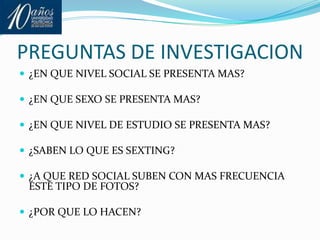 PREGUNTAS DE INVESTIGACION¿EN QUE NIVEL SOCIAL SE PRESENTA MAS?¿EN QUE SEXO SE PRESENTA MAS?¿EN QUE NIVEL DE ESTUDIO SE PRESENTA MAS?¿SABEN LO QUE ES SEXTING?¿A QUE RED SOCIAL SUBEN CON MAS FRECUENCIA ESTE TIPO DE FOTOS?¿POR QUE LO HACEN?