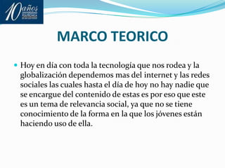MARCO TEORICOHoy en día con toda la tecnología que nos rodea y la globalización dependemos mas del internet y las redes sociales las cuales hasta el día de hoy no hay nadie que se encargue del contenido de estas es por eso que este es un tema de relevancia social, ya que no se tiene conocimiento de la forma en la que los jóvenes están haciendo uso de ella. 