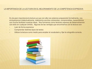 LA IMPORTANCIA DE LA LECTURA EN EL MEJORAMIENTO DE LA COMPETENCIA EXPRESIVA
Es de gran importancia la lectura ya que con ella nos estamos preparando formalmente, nos
enriquecemos intelectualmente, realizamos escritos coherentes, comprensibles, transcribimos
con mucha facilidad nuestras ideas. Nos formamos como lectores capaces de desenvolvernos
con éxito en cualquier ámbito. Algunas de las ventajas que encontramos con la lectura son:
- Leer de forma expresiva
- Comprender distintos tipos de textos
- Utilizar la lectura como medio para ampliar el vocabulario y fijar la ortografía correcta.
 