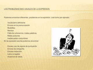 LOS PROBLEMAS MAS USUALES DE LA EXPRESION
Podemos encontrar diferentes problemas en la expresión oral como por ejemplo:
- Vocabulario deficiente
- Errores en la pronunciación
- Muletillas
- Nervios
- Falta de coherencia, malas palabras
- Malas posturas
- Inadecuadas costumbres
En la expresión escrita podemos encontrar:
- Escaso uso de signos de puntuación
- Errores de ortografía
- Escasa redacción
- Letra no legible
- Ausencia de ideas.
 