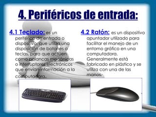 4. Periféricos de entrada: 4.1 Teclado:  es un periférico de entrada o dispositivo, que utiliza una disposición de botones o teclas, para que actúen como palancas mecánicas o interruptores electrónicos que envían información a la computadora . 4.2 Ratón:   es un dispositivo apuntador utilizado para facilitar el manejo de un entorno gráfico en una computadora. Generalmente está fabricado en plástico y se utiliza con una de las manos . 