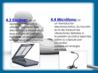 4.3 Escáner:   es un aparato o dispositivo utilizado en medicina, electrónica e informática, que explora el cuerpo humano, un espacio, imágenes o documentos.  4.4 Micrófono:  es un transductor electroacústico. Su función es la de traducir las vibraciones debidas a la presión acústica ejercida sobre su cápsula por las ondas sonoras en energía eléctrica. 
