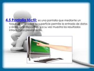 4.5 Pantalla táctil:   es una pantalla que mediante un toque directo sobre su superficie permite la entrada de datos y órdenes al dispositivo, y a su vez muestra los resultados introducidos previamente. 