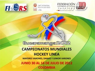 CAMPEONATOS MUNDIALES
     HOCKEY LINEA
MAYORES VARONES, DAMAS Y JUNIOR VARONES

JUNIO 30 AL 14 DE JULIO DE 2012
          COLOMBIA
 
