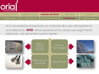 quiénes somos   nuestros valores   nuestros servicios       solvencia      contacto
 edificación       obra civil      proyectos especiales   instalaciones   self storage


  En la actualidad las instalaciones van cobrando día a día más importancia
  en la edificación. oria ofrece soluciones en los campos que según hemos
  detectado, más demandan nuestros clientes



                                 Baja y
                                                  Nuevas
                                media
                                                tecnologías
                                tensión



                           Telecomuni-
                                                Mecánicas
                            caciones
 