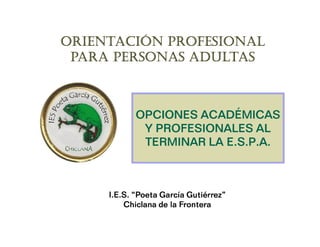 ORIENTACIÓN PROFESIONAL
 PARA PERSONAS ADULTAS



            OPCIONES ACADÉMICAS
             Y PROFESIONALES AL
                         E.
             TERMINAR LA E.S.P.A.



     I.E.S. “Poeta García Gutiérrez”
         Chiclana de la Frontera
 