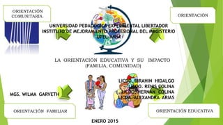 LA ORIENTACIÓN EDUCATIVA Y SU IMPACTO
(FAMILIA, COMUNIDAD)
ORIENTACIÓN
ORIENTACIÓN EDUCATIVA
ORIENTACIÓN FAMILIAR
ORIENTACIÓN
COMUNITARIA
UNIVERSIDAD PEDAGÓGICA EXPERIMENTAL LIBERTADOR
INSTITUTO DE MEJORAMIENTO PROFESIONAL DEL MAGISTERIO
UPEL-IMPM
LICDO. IBRAHIN HIDALGO
LICDO. RENIS COLINA
LICDO. HERNAN COLINA
LICDA. ALEXANDRA ARIAS
MGS. WILMA GARVETH
ENERO 2015
 