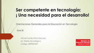 Orientaciones Generales para la Educación en Tecnología
Michel Camilo Peña Sánchez
Lic. Diseño Tecnológico
Código: 2009201047
Ser competente en tecnología:
¡ Una necesidad para el desarrollo!
Guía 30
 