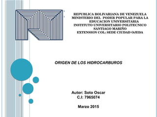 Autor: Soto Oscar
C.I: 7965074
Marzo 2015
ORIGEN DE LOS HIDROCARBUROS
REPUBLICA BOLIVARIANA DE VENEZUELA
MINISTERIO DEL  PODER POPULAR PARA LA
         EDUCACION UNIVERSITARIA
INSTITUTO UNIVERSITARIO POLITECNICO
SANTIAGO MARIÑO
EXTENSION COL: SEDE CIUDAD OJEDA
 
