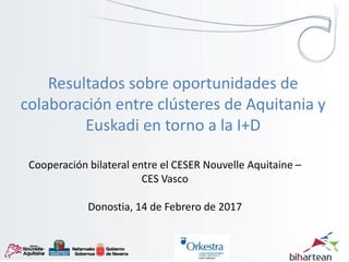 Cooperación bilateral entre el CESER Nouvelle Aquitaine –
CES Vasco
Donostia, 14 de Febrero de 2017
Resultados sobre oportunidades de
colaboración entre clústeres de Aquitania y
Euskadi en torno a la I+D
 