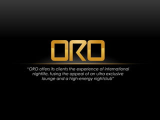 “ORO offers its clients the experience of international
  nightlife, fusing the appeal of an ultra exclusive
       lounge and a high-energy nightclub”
 