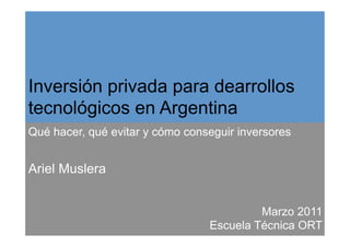 Inversión privada para dearrollos
tecnológicos en Argentina
Qué hacer, qué evitar y cómo conseguir inversores


Ariel Muslera


                                          Marzo 2011
                                 Escuela Técnica ORT
 