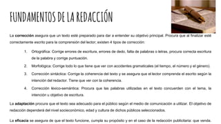 FUNDAMENTOSDELAREDACCIÓN
La corrección asegura que un texto esté preparado para dar a entender su objetivo principal. Procura que al finalizar esté
correctamente escrito para la comprensión del lector; existen 4 tipos de corrección:
1. Ortográfica: Corrige errores de escritura, errores de dedo, falta de palabras o letras, procura correcta escritura
de la palabra y corrige puntuación.
2. Morfológica: Corrige todo lo que tiene que ver con accidentes gramaticales (el tiempo, el número y el género).
3. Corrección sintáctica: Corrige la coherencia del texto y se asegura que el lector comprenda el escrito según la
intención del redactor. Tiene que ver con la coherencia.
4. Corrección léxico-semántica: Procura que las palabras utilizadas en el texto concuerden con el tema, la
intención u objetivo de escritura.
La adaptación procura que el texto sea adecuado para el público según el medio de comunicación a utilizar. El objetivo de
redacción dependerá del nivel socieconómico, edad y cultura de dichos públicos seleccionados.
La eficacia se asegura de que el texto funcione, cumpla su propósito y en el caso de la redacción publicitaria: que venda.
 