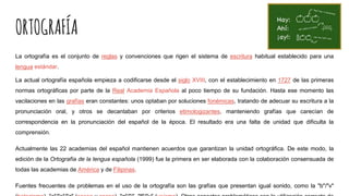 ORTOGRAFÍA
La ortografía es el conjunto de reglas y convenciones que rigen el sistema de escritura habitual establecido para una
lengua estándar.
La actual ortografía española empieza a codificarse desde el siglo XVIII, con el establecimiento en 1727 de las primeras
normas ortográficas por parte de la Real Academia Española al poco tiempo de su fundación. Hasta ese momento las
vacilaciones en las grafías eran constantes: unos optaban por soluciones fonémicas, tratando de adecuar su escritura a la
pronunciación oral, y otros se decantaban por criterios etimologizantes, manteniendo grafías que carecían de
correspondencia en la pronunciación del español de la época. El resultado era una falta de unidad que dificulta la
comprensión.
Actualmente las 22 academias del español mantienen acuerdos que garantizan la unidad ortográfica. De este modo, la
edición de la Ortografía de la lengua española (1999) fue la primera en ser elaborada con la colaboración consensuada de
todas las academias de América y de Filipinas.
Fuentes frecuentes de problemas en el uso de la ortografía son las grafías que presentan igual sonido, como la "b"/"v"
 
