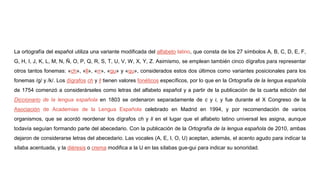 La ortografía del español utiliza una variante modificada del alfabeto latino, que consta de los 27 símbolos A, B, C, D, E, F,
G, H, I, J, K, L, M, N, Ñ, O, P, Q, R, S, T, U, V, W, X, Y, Z. Asimismo, se emplean también cinco dígrafos para representar
otros tantos fonemas: «ch», «ll», «rr», «gu» y «qu», considerados estos dos últimos como variantes posicionales para los
fonemas /g/ y /k/. Los dígrafos ch y ll tienen valores fonéticos específicos, por lo que en la Ortografía de la lengua española
de 1754 comenzó a considerárseles como letras del alfabeto español y a partir de la publicación de la cuarta edición del
Diccionario de la lengua española en 1803 se ordenaron separadamente de c y l, y fue durante el X Congreso de la
Asociación de Academias de la Lengua Española celebrado en Madrid en 1994, y por recomendación de varios
organismos, que se acordó reordenar los dígrafos ch y ll en el lugar que el alfabeto latino universal les asigna, aunque
todavía seguían formando parte del abecedario. Con la publicación de la Ortografía de la lengua española de 2010, ambas
dejaron de considerarse letras del abecedario. Las vocales (A, E, I, O, U) aceptan, además, el acento agudo para indicar la
sílaba acentuada, y la diéresis o crema modifica a la U en las sílabas gue-gui para indicar su sonoridad.
 