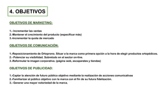 4. OBJETIVOS
OBJETIVOS DE MARKETING:
1.- Incrementar las ventas
2.-Mantener el crecimiento del producto (especificar más)
3.-Incrementar la quota de mercado
OBJETIVOS DE COMUNICACIÓN:
1.-Reposicionamiento de Ortoprono. Situar a la marca como primera opción a la hora de elegir productos ortopédicos.
2.- Potenciar su visibilidad. Sobretodo en el sector on-line.
3.-Reformular la imagen corporativa. (página web, escaparates y tiendas)
OBJETIVOS DE PUBLICIDAD:
1.-Captar la atención de futuro público objetivo mediante la realización de acciones comunicativas
2.-Familiarizar al público objetivo con la marca con el fin de su futura fidelización.
3.- Generar una mayor notoriedad de la marca.
 