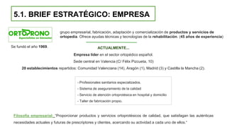 5.1. BRIEF ESTRATÉGICO: EMPRESA
ACTUALMENTE...
Empresa líder en el sector ortopédico español.
Sede central en Valencia (C/ Félix Pizcueta, 10)
20 establecimientos repartidos: Comunidad Valenciana (14), Aragón (1), Madrid (3) y Castilla la Mancha (2).
Filosofía empresarial: “Proporcionar productos y servicios ortoprotésicos de calidad, que satisfagan las auténticas
necesidades actuales y futuras de prescriptores y clientes, acercando su actividad a cada uno de ellos.“
grupo empresarial, fabricación, adaptación y comercialización de productos y servicios de
ortopedia. Ofrece ayudas técnicas y tecnologías de la rehabilitación. (45 años de experiencia)
Se fundó el año 1969.
- Profesionales sanitarios especializados.
- Sistema de aseguramiento de la calidad
- Servicio de atención ortoprotésica en hospital y domicilio
- Taller de fabricación propio.
 
