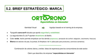 5.2. BRIEF ESTRATÉGICO: MARCA
Identidad Visual logotipo basado en el naming de la empresa.
● Tipografía sans-serif robusta que aporta seguridad y estabilidad.
● La segunda letra O y la P aportan dinamismo al diseño.
● Color verde, hecho permite empatizar con los demás (esperanza, sensación de confort, relajación, crecimiento, frescura)
● Blanco se asocia a la paz, la pureza, la limpieza o la fe (adecuado para productos y servicios sanitarios)
Combinación de colores claros y verdes: ideas de esperanza para los consumidores de este sector.
Claim que describe a la empresa “especialistas en bienestar”
 
