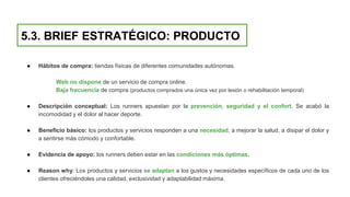 5.3. BRIEF ESTRATÉGICO: PRODUCTO
● Hábitos de compra: tiendas físicas de diferentes comunidades autónomas.
Web no dispone de un servicio de compra online.
Baja frecuencia de compra (productos comprados una única vez por lesión o rehabilitación temporal)
● Descripción conceptual: Los runners apuestan por la prevención, seguridad y el confort. Se acabó la
incomodidad y el dolor al hacer deporte.
● Beneficio básico: los productos y servicios responden a una necesidad, a mejorar la salud, a disipar el dolor y
a sentirse más cómodo y confortable.
● Evidencia de apoyo: los runners deben estar en las condiciones más óptimas.
● Reason why: Los productos y servicios se adaptan a los gustos y necesidades específicos de cada uno de los
clientes ofreciéndoles una calidad, exclusividad y adaptabilidad máxima.
 