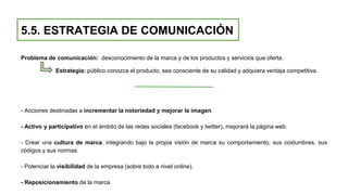 5.5. ESTRATEGIA DE COMUNICACIÓN
Problema de comunicación: desconocimiento de la marca y de los productos y servicios que oferta.
Estrategia: público conozca el producto, sea consciente de su calidad y adquiera ventaja competitiva.
- Acciones destinadas a incrementar la notoriedad y mejorar la imagen.
- Activo y participativo en el ámbito de las redes sociales (facebook y twitter), mejorará la página web.
- Crear una cultura de marca, integrando bajo la propia visión de marca su comportamiento, sus costumbres, sus
códigos y sus normas.
- Potenciar la visibilidad de la empresa (sobre todo a nivel online).
- Reposicionamiento de la marca.
 