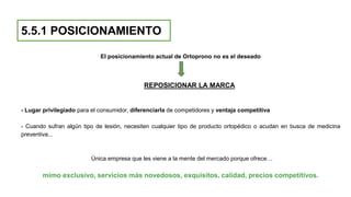 5.5.1 POSICIONAMIENTO
El posicionamiento actual de Ortoprono no es el deseado
REPOSICIONAR LA MARCA
- Lugar privilegiado para el consumidor, diferenciarla de competidores y ventaja competitiva
- Cuando sufran algún tipo de lesión, necesiten cualquier tipo de producto ortopédico o acudan en busca de medicina
preventiva...
Única empresa que les viene a la mente del mercado porque ofrece…
mimo exclusivo, servicios más novedosos, exquisitos, calidad, precios competitivos.
 