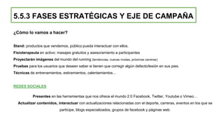 ¿Cómo lo vamos a hacer?
Stand: productos que vendemos, público pueda interactuar con ellos.
Fisioterapeuta en activo: masajes gratuitos y asesoramiento a participantes
Proyectarán imágenes del mundo del running (tendencias, nuevas modas, próximas carreras)
Pruebas para los usuarios que deseen saber si tienen que corregir algún defecto/lesión en sus pies.
Técnicas de entrenamientos, estiramientos, calentamientos...
REDES SOCIALES
Presentes en las herramientas que nos ofrece el mundo 2.0 Facebook, Twitter, Youtube o Vimeo…
Actualizar contenidos, interactuar con actualizaciones relacionadas con el deporte, carreras, eventos en los que se
participe, blogs especializados, grupos de facebook y páginas web.
5.5.3 FASES ESTRATÉGICAS Y EJE DE CAMPAÑA
 