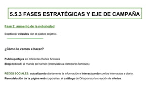 5.5.3 FASES ESTRATÉGICAS Y EJE DE CAMPAÑA
Fase 2: aumento de la notoriedad
Establecer vínculos con el público objetivo.
¿Cómo lo vamos a hacer?
Publireportajes en diferentes Redes Sociales
Blog dedicado al mundo del runner (entrevistas a corredores famosos)
REDES SOCIALES: actualizando diariamente la información e interactuando con los internautas a diario.
Remodelación de la página web corporativa, el catálogo de Ortoprono y la creación de ofertas.
 