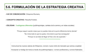 5.6. FORMULACIÓN DE LA ESTRATEGIA CREATIVA
- EJE DE COMUNICACIÓN: Ortoprono Runners,
- CONCEPTO CREATIVO: Filosofia Finisher.
- ESLOGAN: 3 eslóganes diferentes (publirreportajes, carteles de la carrera y en redes sociales)
“Porque seguir cuando crees que no puedes más es lo que te diferencia de los demás”
“No mires todo lo que te queda, mira todo lo que has conseguido”
“Porque no se trata de llegar al final, sino de superarlo.”
Comunicar los nuevos valores de Ortoprono, runners: nuevo nicho de mercado que vamos a explotar
Incorporar un testigo de marca a través de publirreportajes a runners profesiones y runners federados.
 