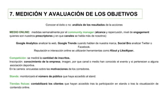 7. MEDICIÓN Y AVALUACIÓN DE LOS OBJETIVOS
Conocer el éxito o no: análisis de los resultados de la acciones
MEDIO ONLINE: medidas semanalmente por el community manager (alcance y repercusión, nivel de engagement
quienes son nuestros prescriptores y en que canales se habla más de nosotros)
Google Analytics analizar la web, Google Trends cuando hablan de nuestra marca, Social Bro analizar Twitter o
Facebook.
Reputación e interacción online se utilizarán herramientas como Klout y LikeAlyzer.
Competición: se medirá la cantidad de inscritos.
Inscripción: conocimiento de la empresa, imagen, por que canal o medio han conocido el evento y si pertenecen a alguna
asociación deportiva.
En la carrera: encuestas sobre las motivaciones de los corredores.
Stands: monitorizará el número de público que haya accedido al stand.
Tiendas físicas: contabilizará los clientes que hayan accedido tras la participación en stands o tras la visualización de
contenido online.
 
