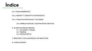 Índice
5.5.1 POSICIONAMIENTO
5.5.2. INSIGHT Y CONCEPTO ESTRATÉGICO
5.5.3. FASES ESTRATÉGICAS Y ACCIONES
5.6. FORMULACIÓN DE LA ESTRATÉGIA CREATIVA
6. PLANIFICACIÓN DE MEDIOS
6.1. ACCIONES Y PIEZAS
6.2. TIMMING
6.3. PRESUPUESTO
7. MEDICIÓN Y AVALUACIÓN DE LOS OBJETIVOS
8. CONCLUSIONES
 