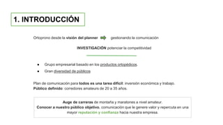 1. INTRODUCCIÓN
Ortoprono desde la visión del planner gestionando la comunicación
INVESTIGACIÓN potenciar la competitividad
● Grupo empresarial basado en los productos ortopédicos.
● Gran diversidad de públicos
Plan de comunicación para todos es una tarea difícil: inversión económica y trabajo.
Público definido: corredores amateurs de 20 a 35 años.
Auge de carreras de montaña y maratones a nivel amateur.
Conocer a nuestro público objetivo, comunicación que le genere valor y repercuta en una
mayor reputación y confianza hacia nuestra empresa.
 