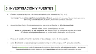 3. INVESTIGACIÓN Y FUENTES
● Consejo Superior de Deportes y el Centro de Investigaciones Sociológicas (CIS), 2010:
'carrera a pie' es el quinto deporte más practicado en España (por detrás de la gimnasia, el fútbol, la natación y el ciclismo)
Ell running aumentó de un 4,2% a un 5,6% sobre el total de la población.
● Álvaro Yturriaga (Runin): 3 millones de personas que corren en España, es difícil de cuantificar.
Deporte barato, opción ideal en tiempos de crisis
Mueve en España cerca de 300 millones al año, según la firma de estudios de mercado NPD Group
40% de los artículos deportivos que se venden están relacionados con el running.
● Portavoz de la cadena Decahtlon: aumento en las ventas por encima de otros deportes.
● Asics: Crecimiento en las ventas de productos de running en hombre, mujer y niño", productos para ellas.
Se está consolidando a través de las ventas de productos deportivos, las aplicaciones de móviles y las carreras.
Desconocimiento en cuanto a lesiones y un desinterés en aumento sobre la prevención de estos.
 