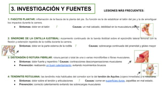 1: FASCITIS PLANTAR: inflamación de la fascia de la planta del pie. Su función es la de estabilizar el talón del pie y la de amortiguar
los impactos durante la carrera.
● Síntomas: dolor en el talón / Causas: un mal calzado, debilidad en la musculatura plantar.
2: SÍNDROME DE LA CINTILLA ILIOTIBIAL: rozamiento continuado de la banda iliotibial sobre el epicóndilo lateral femoral con la
flexión y extensión repetida de la rodilla durante la carrera.
● Síntomas: dolor en la parte externa de la rodilla / Causas: sobrecarga continuada del piramidal y glúteo mayor
3: DISTENSIÓN O ROTURA FIBRILAR: rotura parcial o total de una o varias microfibrillas o fibras musculares.
● Síntomas: dolor fuerte y repentino / Causas: contracciones descompensaciones musculares
● Prevención: realizando un buen calentamiento, evitando movimientos bruscos
4: TENDINITIS ROTULIANA: las tendinitis más habituales del corredor son la del tendón de Aquiles (cojera inmediata) y la rotuliana.
● Síntomas: dolor sobre el tendón y articulaciones / Causas: correr en superficies duras, zapatillas en mal estado.
● Prevención: correcto calentamiento evitando las sobrecargas musculares
3. INVESTIGACIÓN Y FUENTES LESIONES MÁS FRECUENTES:
 