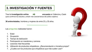 Tras la investigación online encuesta en Valencia y Castellón
(para confirmar los estudios y añadir más características del público objetivo)
36 entrevistados, hombres y mujeres de entre 23 y 35 años.
Las preguntas realizadas fueron:
1. Edad
2. Ocupación
3. Tiempo de dedicación
4. Participación en maratones y carreras
5. Lesiones más frecuentes
6. Utilización de productos ortopédicos: ¿Recomendación o Iniciativa propia?
7. ¿Cuales son los productos que ortopédicos que más suelen usar?
3. INVESTIGACIÓN Y FUENTES
 