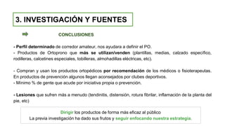 CONCLUSIONES
- Perfil determinado de corredor amateur, nos ayudara a definir el PO.
- Productos de Ortoprono que más se utilizan/venden (plantillas, medias, calzado específico,
rodilleras, calcetines especiales, tobilleras, almohadillas eléctricas, etc).
- Compran y usan los productos ortopédicos por recomendación de los médicos o fisioterapeutas.
En productos de prevención algunos llegan aconsejados por clubes deportivos.
- Mínimo % de gente que acude por iniciativa propia o prevención.
- Lesiones que sufren más a menudo (tendinitis, distensión, rotura fibrilar, inflamación de la planta del
pie, etc)
3. INVESTIGACIÓN Y FUENTES
Dirigir los productos de forma más eficaz al público
La previa investigación ha dado sus frutos y seguir enfocando nuestra estrategia.
 
