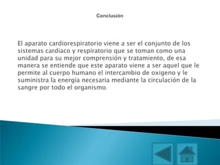 El aparato cardiorespiratorio viene a ser el conjunto de los
sistemas cardiaco y respiratorio que se toman como una
unidad para su mejor comprensión y tratamiento, de esa
manera se entiende que este aparato viene a ser aquel que le
permite al cuerpo humano el intercambio de oxigeno y le
suministra la energía necesaria mediante la circulación de la
sangre por todo el organismo.
 