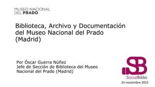Biblioteca, Archivo y Documentación
del Museo Nacional del Prado
(Madrid)
25 noviembre 2015
Por Óscar Guerra Núñez
Jefe de Sección de Biblioteca del Museo
Nacional del Prado (Madrid)
 