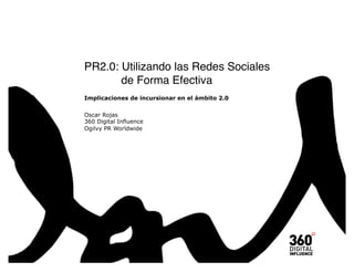 PR2.0: Utilizando las Redes Sociales  
"      de Forma Efectiva
Implicaciones de incursionar en el ámbito 2.0


Oscar Rojas
360 Digital Influence
Ogilvy PR Worldwide
 
