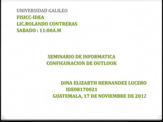 UNIVERSIDAD GALILEO
FISICC-IDEA
LIC.ROLANDO CONTRERAS
SABADO : 11:00A.M




          SEMINARIO DE INFORMATICA
          CONFIGURACION DE OUTLOOK


               DINA ELIZABTH HERNANDEZ LUCERO
                 IDE08170021
            GUATEMALA, 17 DE NOVIEMBRE DE 2012
 