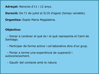 Adreçat: Nens/es d’11 i 12 anys.Duració: De l’1 de juliol al 5/10 d’agost (temps variable).Organitza: Esplai Maria Magdalena.Objectius:  - Donar a conèixer el què és i el què representa el Camí de Santiago.  - Participar de forma activa i col·laborativa dins d’un grup.  - Portar a terme una experiència de superació i autoconeixement.  - Gaudir del contacte amb la natura
